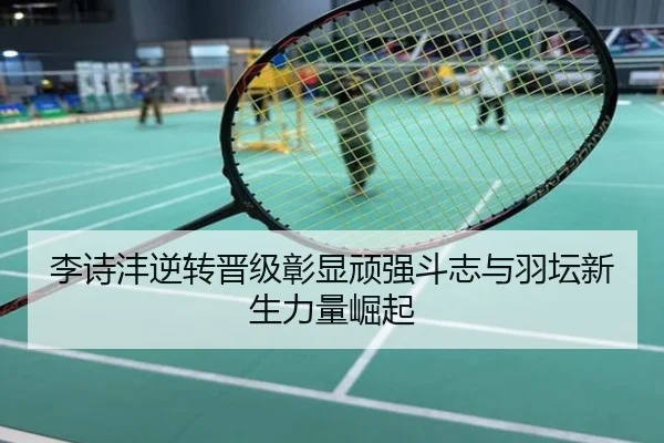 李诗沣逆转晋级彰显顽强斗志与羽坛新生力量崛起
