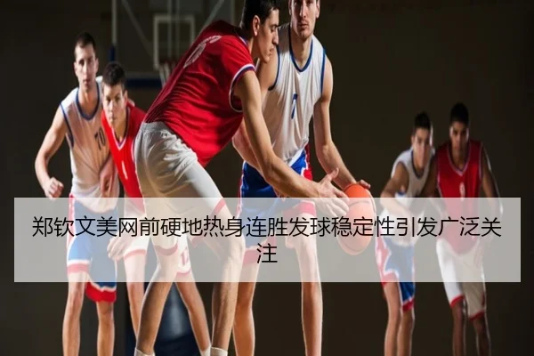 郑钦文美网前硬地热身连胜发球稳定性引发广泛关注