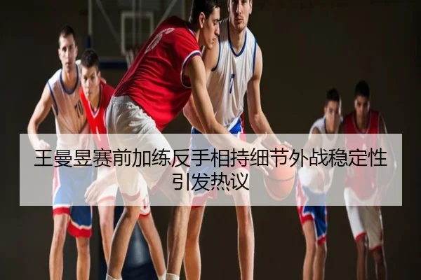 王曼昱赛前加练反手相持细节外战稳定性引发热议