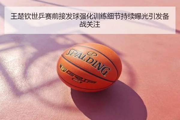 王楚钦世乒赛前接发球强化训练细节持续曝光引发备战关注