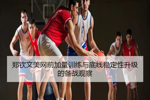郑钦文美网前加量训练与底线稳定性升级的备战观察