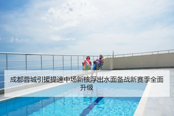 成都蓉城引援提速中场新核浮出水面备战新赛季全面升级