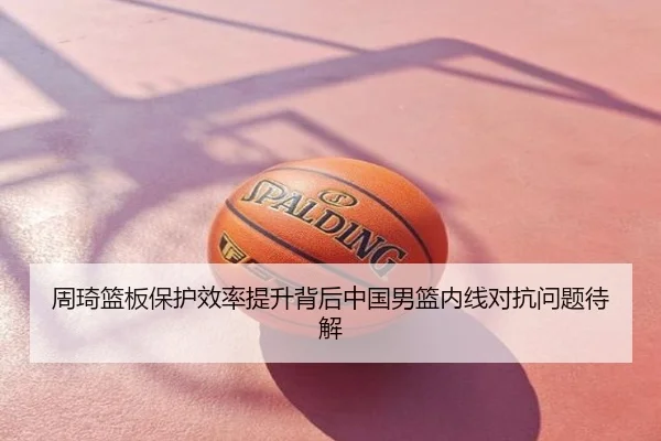 周琦篮板保护效率提升背后中国男篮内线对抗问题待解