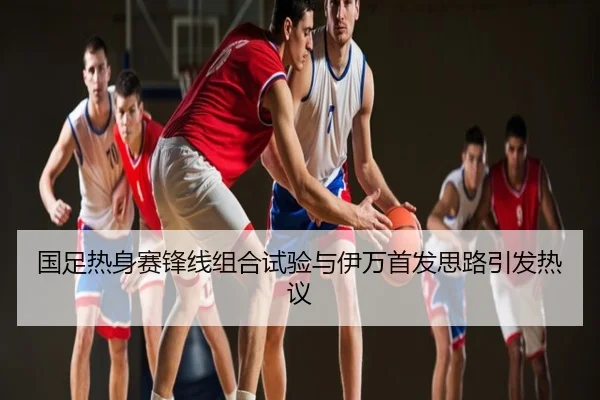 国足热身赛锋线组合试验与伊万首发思路引发热议