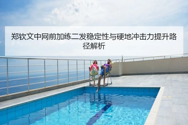 郑钦文中网前加练二发稳定性与硬地冲击力提升路径解析