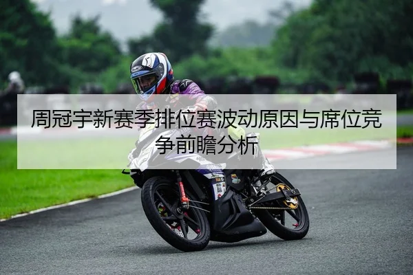 周冠宇新赛季排位赛波动原因与席位竞争前瞻分析