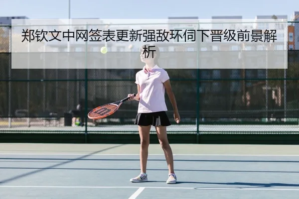 郑钦文中网签表更新强敌环伺下晋级前景解析