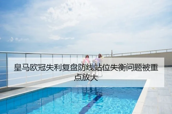 皇马欧冠失利复盘防线站位失衡问题被重点放大